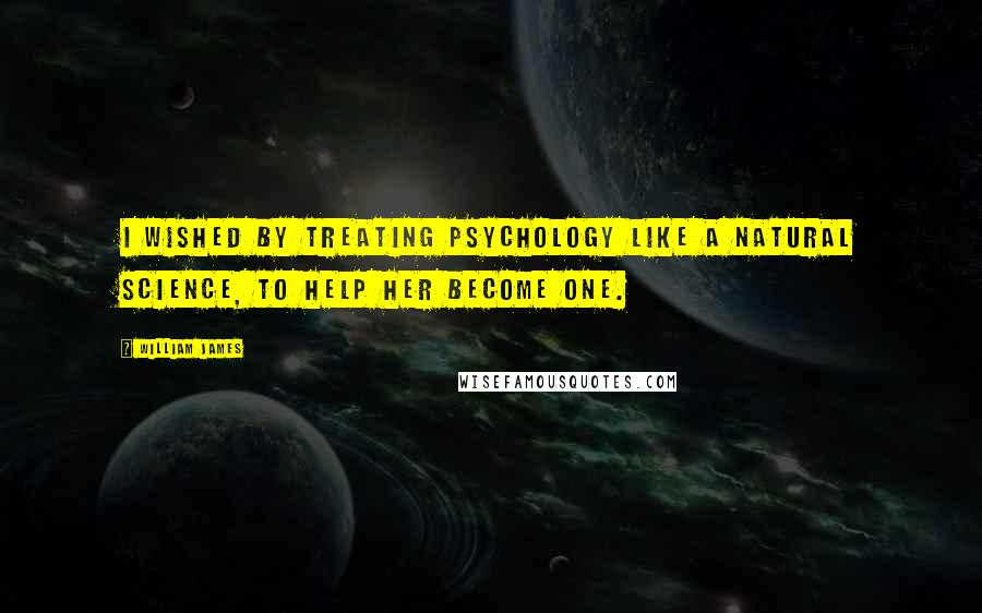 William James Quotes: I wished by treating Psychology like a natural science, to help her become one.