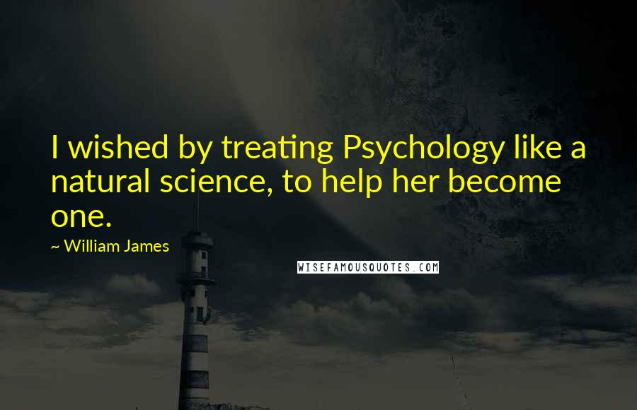 William James Quotes: I wished by treating Psychology like a natural science, to help her become one.