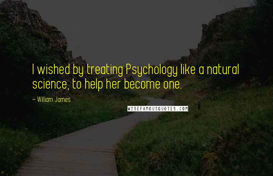 William James Quotes: I wished by treating Psychology like a natural science, to help her become one.