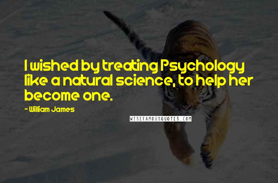 William James Quotes: I wished by treating Psychology like a natural science, to help her become one.