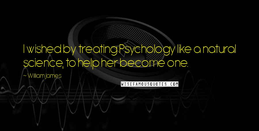 William James Quotes: I wished by treating Psychology like a natural science, to help her become one.