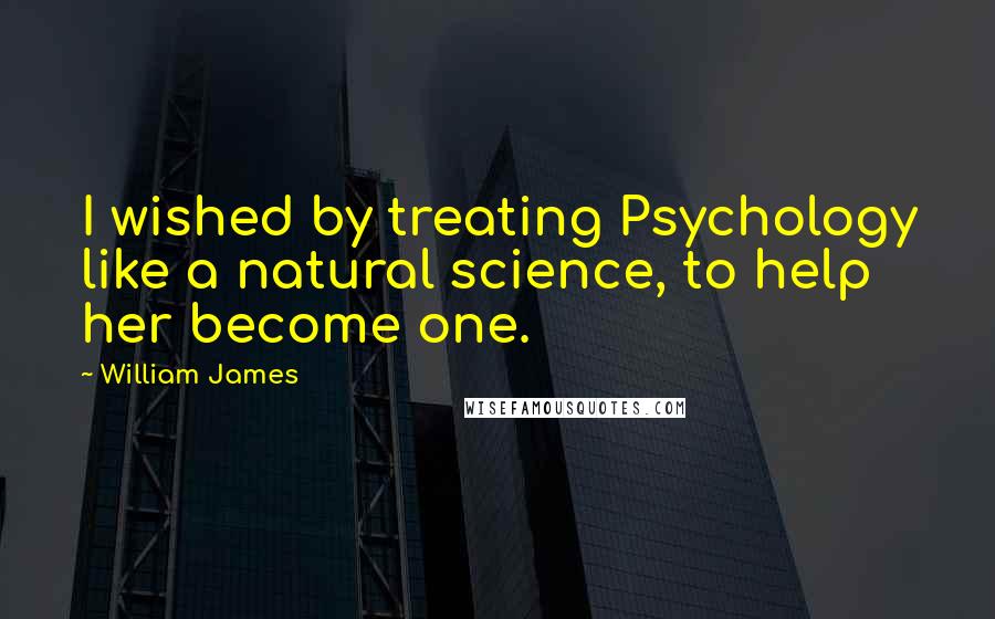 William James Quotes: I wished by treating Psychology like a natural science, to help her become one.