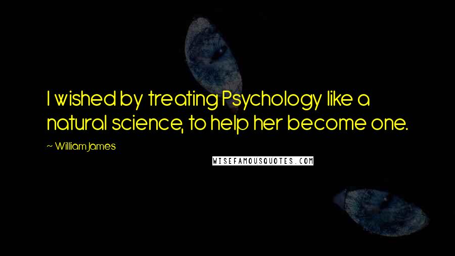 William James Quotes: I wished by treating Psychology like a natural science, to help her become one.