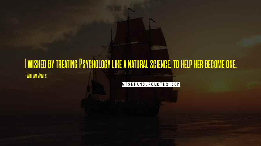 William James Quotes: I wished by treating Psychology like a natural science, to help her become one.