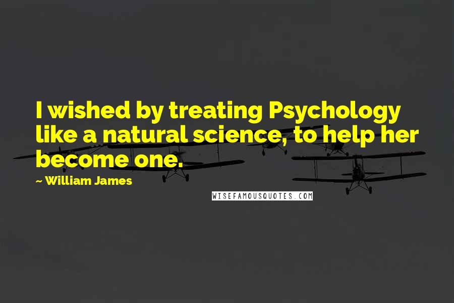 William James Quotes: I wished by treating Psychology like a natural science, to help her become one.