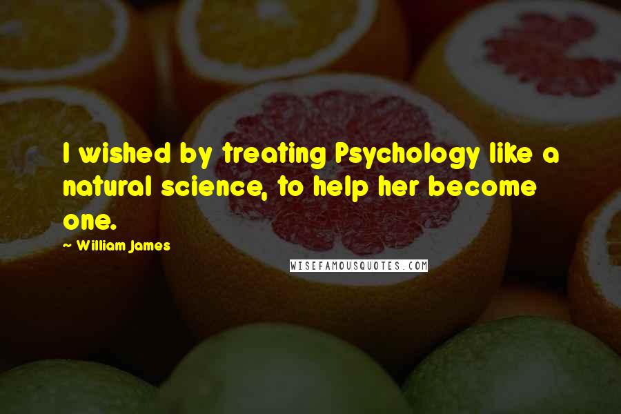 William James Quotes: I wished by treating Psychology like a natural science, to help her become one.