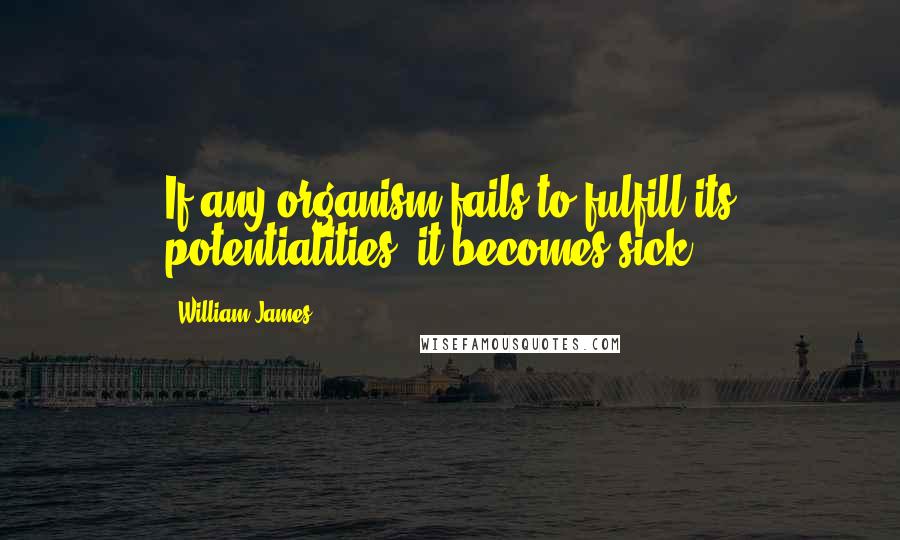 William James Quotes: If any organism fails to fulfill its potentialities, it becomes sick.