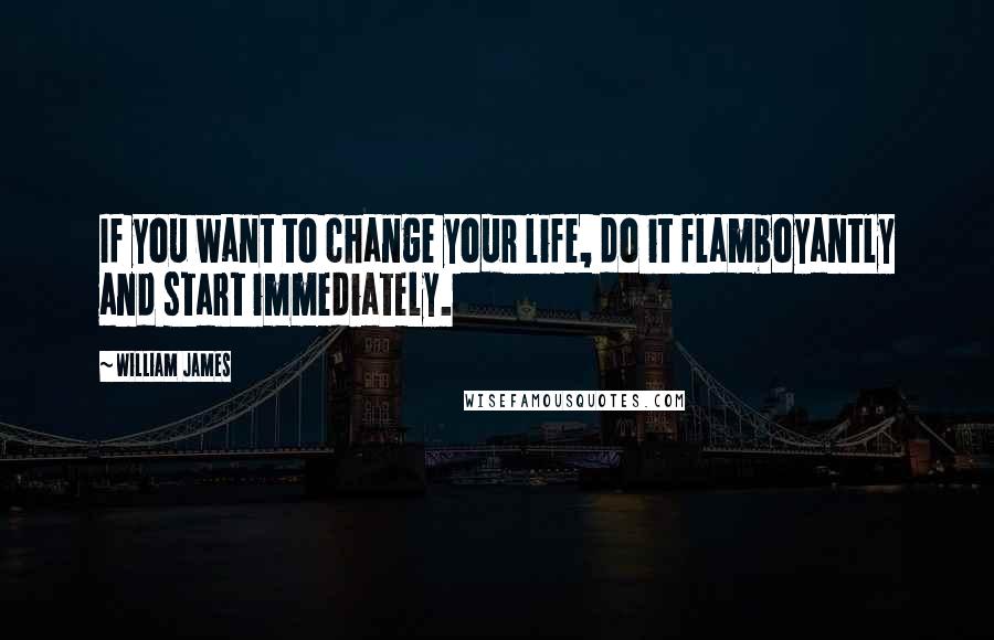 William James Quotes: If you want to change your life, do it flamboyantly and start immediately.