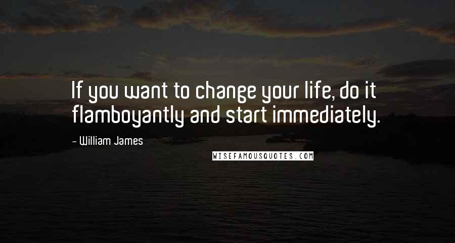 William James Quotes: If you want to change your life, do it flamboyantly and start immediately.