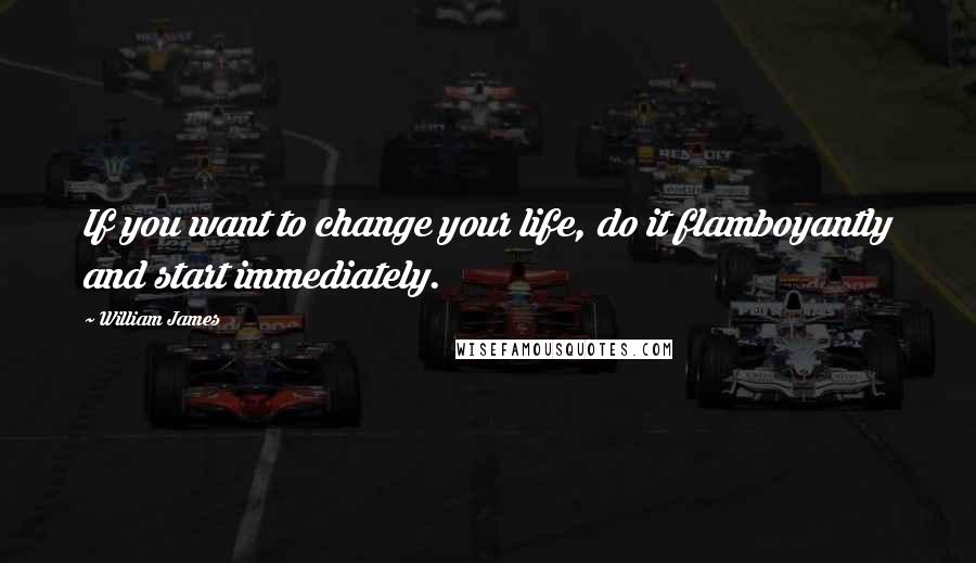 William James Quotes: If you want to change your life, do it flamboyantly and start immediately.