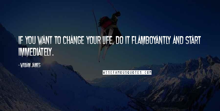 William James Quotes: If you want to change your life, do it flamboyantly and start immediately.