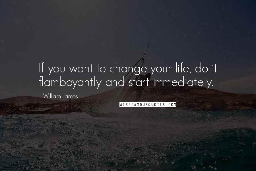 William James Quotes: If you want to change your life, do it flamboyantly and start immediately.