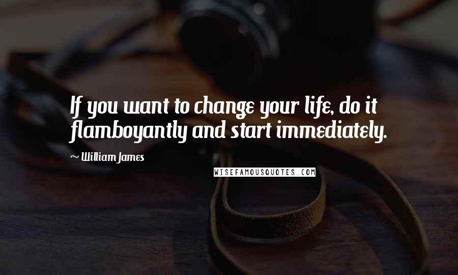 William James Quotes: If you want to change your life, do it flamboyantly and start immediately.