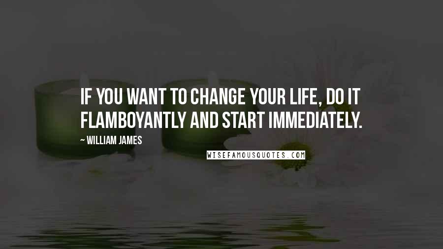 William James Quotes: If you want to change your life, do it flamboyantly and start immediately.