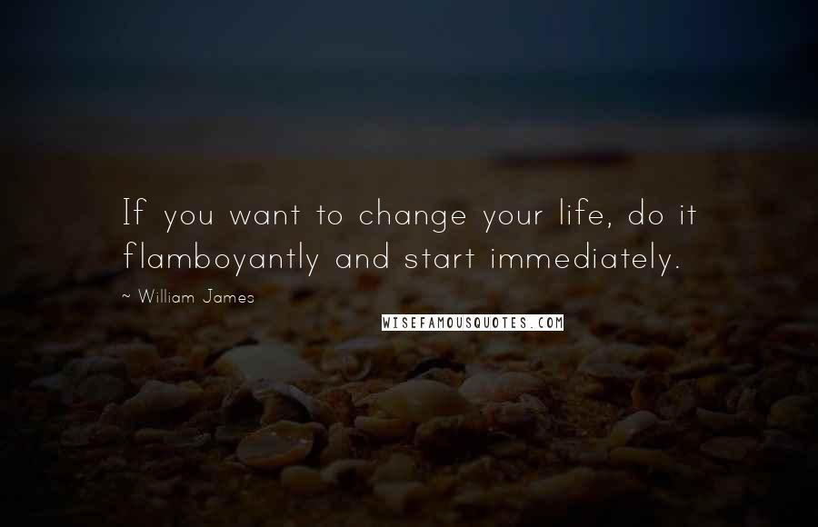 William James Quotes: If you want to change your life, do it flamboyantly and start immediately.