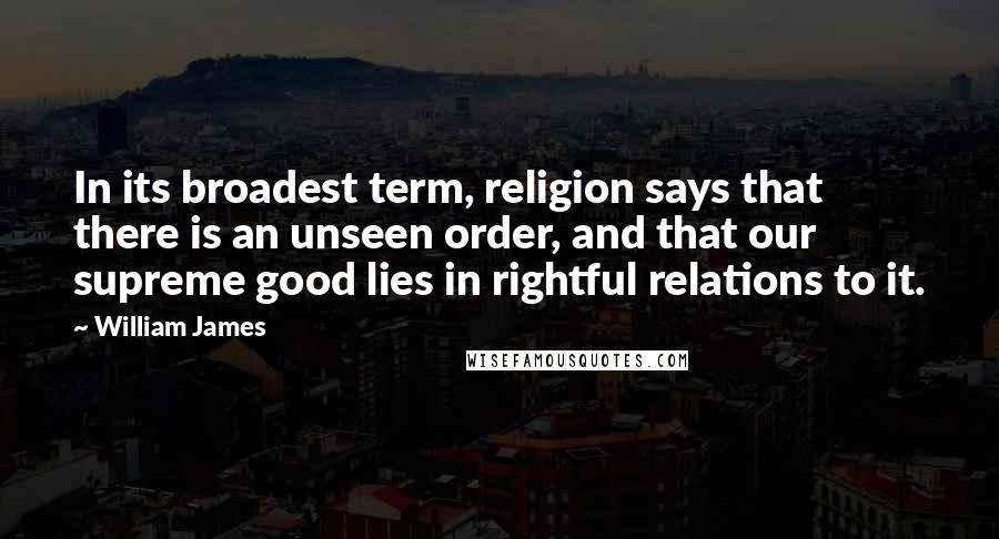 William James Quotes: In its broadest term, religion says that there is an unseen order, and that our supreme good lies in rightful relations to it.