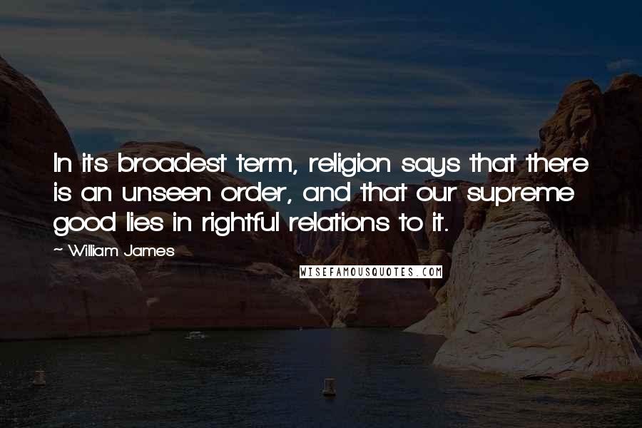 William James Quotes: In its broadest term, religion says that there is an unseen order, and that our supreme good lies in rightful relations to it.