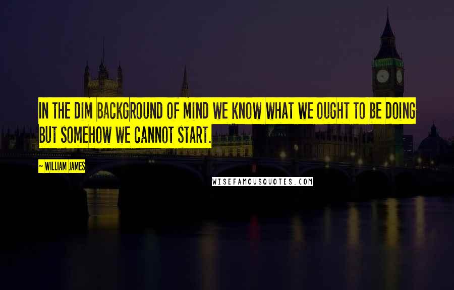 William James Quotes: In the dim background of mind we know what we ought to be doing but somehow we cannot start.