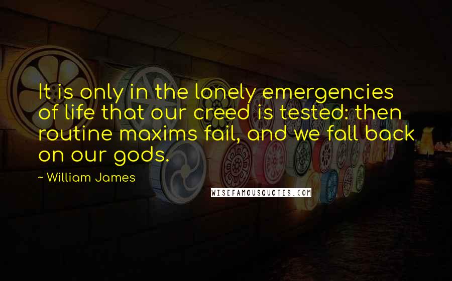 William James Quotes: It is only in the lonely emergencies of life that our creed is tested: then routine maxims fail, and we fall back on our gods.