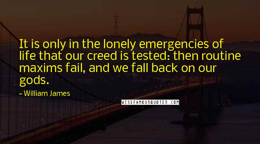 William James Quotes: It is only in the lonely emergencies of life that our creed is tested: then routine maxims fail, and we fall back on our gods.