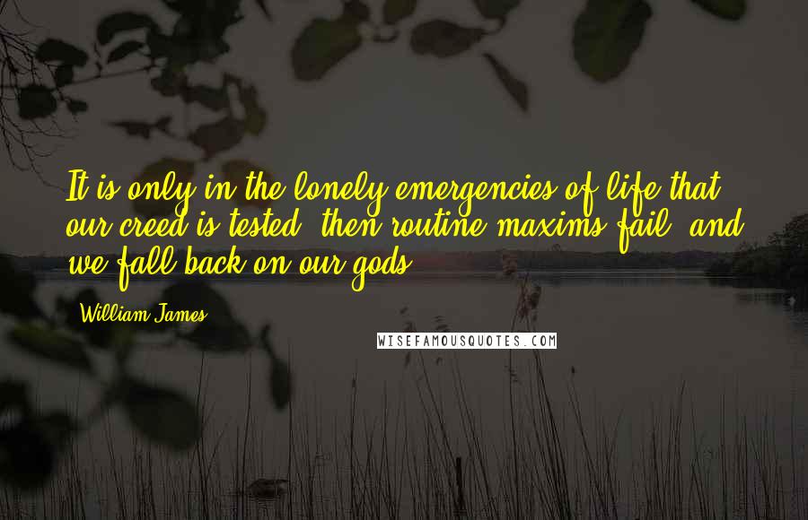 William James Quotes: It is only in the lonely emergencies of life that our creed is tested: then routine maxims fail, and we fall back on our gods.