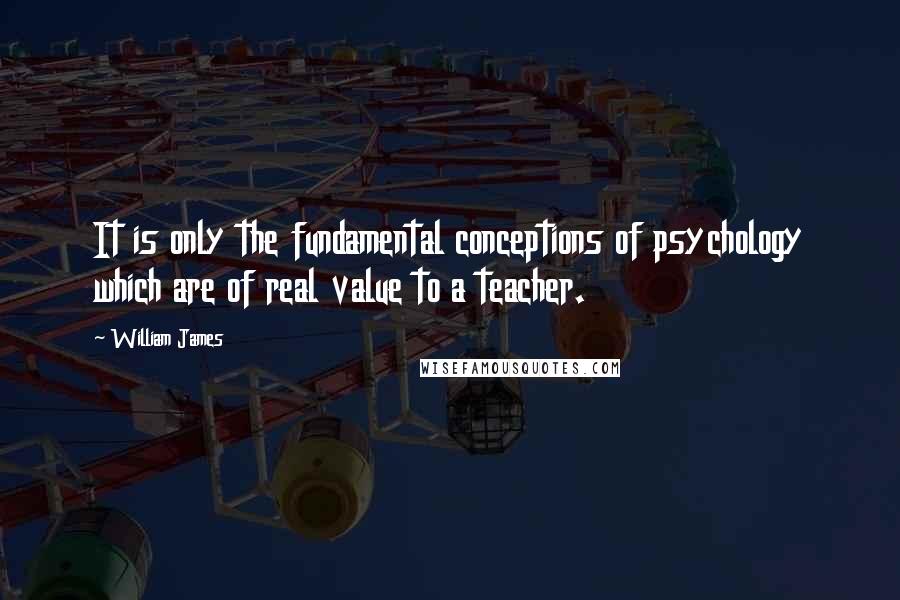 William James Quotes: It is only the fundamental conceptions of psychology which are of real value to a teacher.