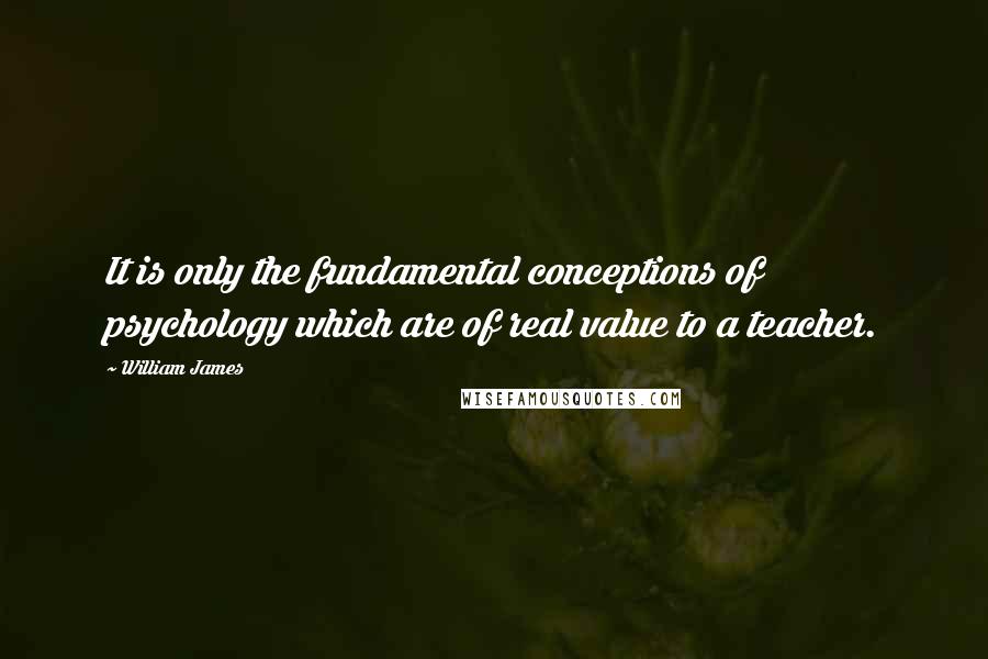 William James Quotes: It is only the fundamental conceptions of psychology which are of real value to a teacher.