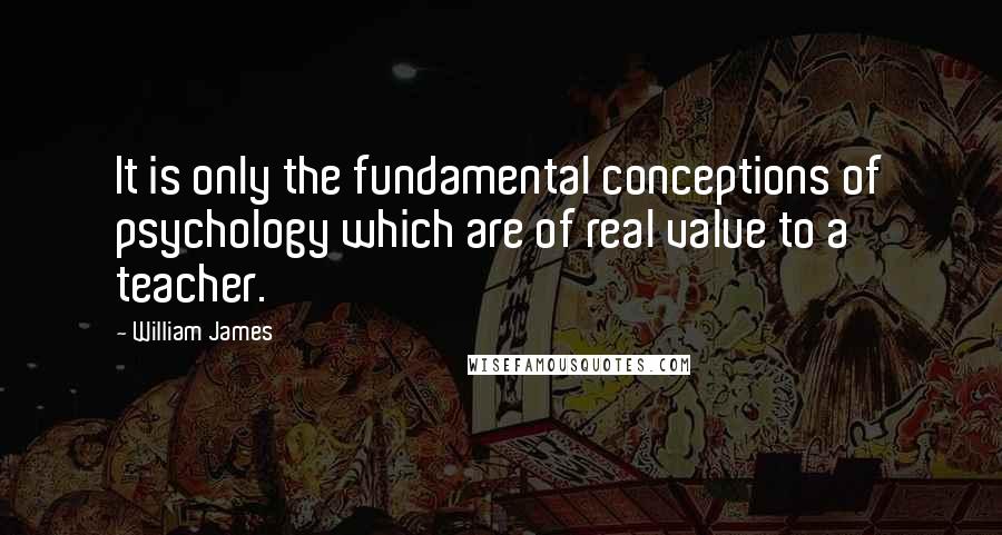 William James Quotes: It is only the fundamental conceptions of psychology which are of real value to a teacher.