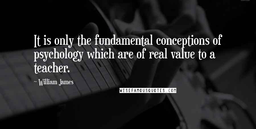 William James Quotes: It is only the fundamental conceptions of psychology which are of real value to a teacher.