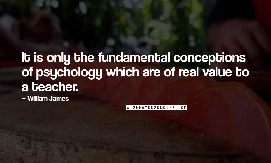 William James Quotes: It is only the fundamental conceptions of psychology which are of real value to a teacher.