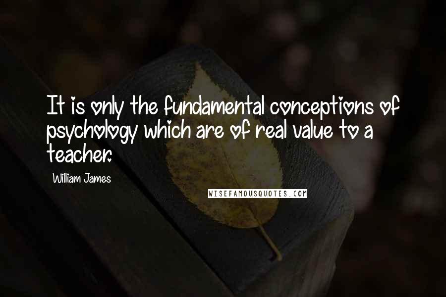 William James Quotes: It is only the fundamental conceptions of psychology which are of real value to a teacher.