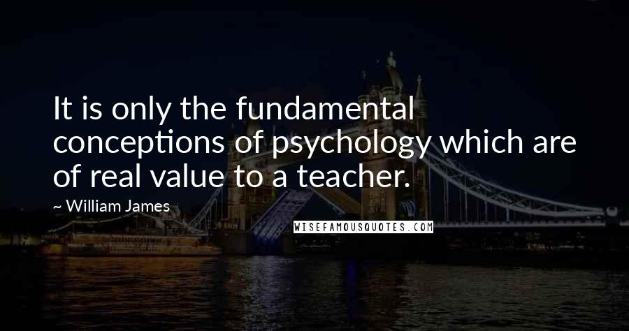 William James Quotes: It is only the fundamental conceptions of psychology which are of real value to a teacher.