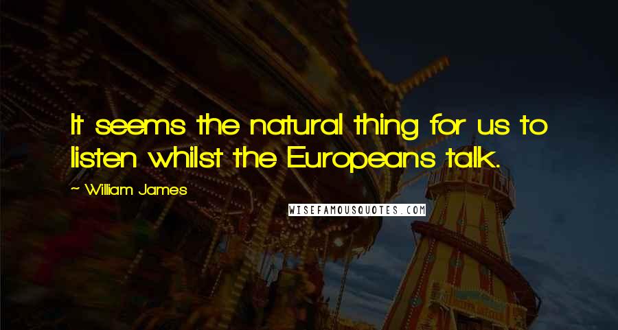 William James Quotes: It seems the natural thing for us to listen whilst the Europeans talk.