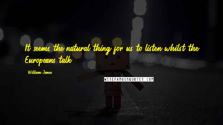 William James Quotes: It seems the natural thing for us to listen whilst the Europeans talk.