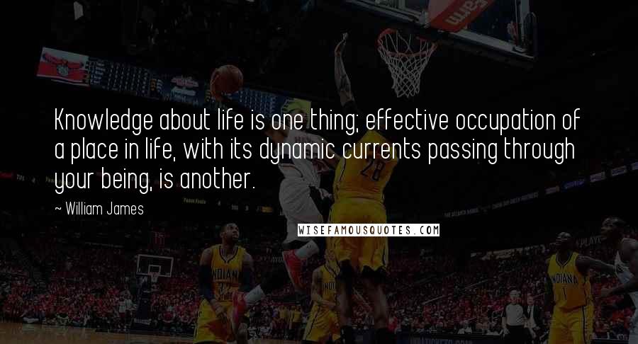 William James Quotes: Knowledge about life is one thing; effective occupation of a place in life, with its dynamic currents passing through your being, is another.