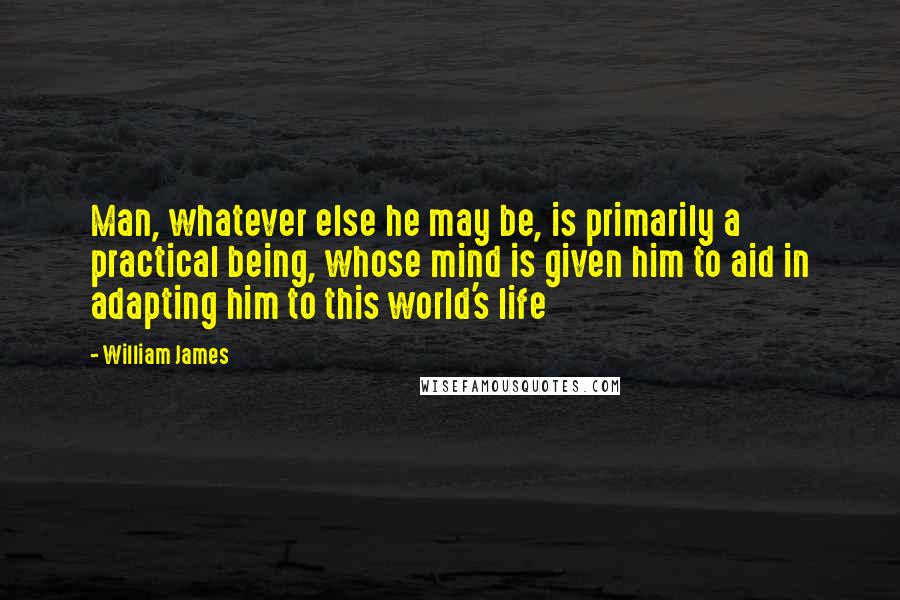 William James Quotes: Man, whatever else he may be, is primarily a practical being, whose mind is given him to aid in adapting him to this world's life