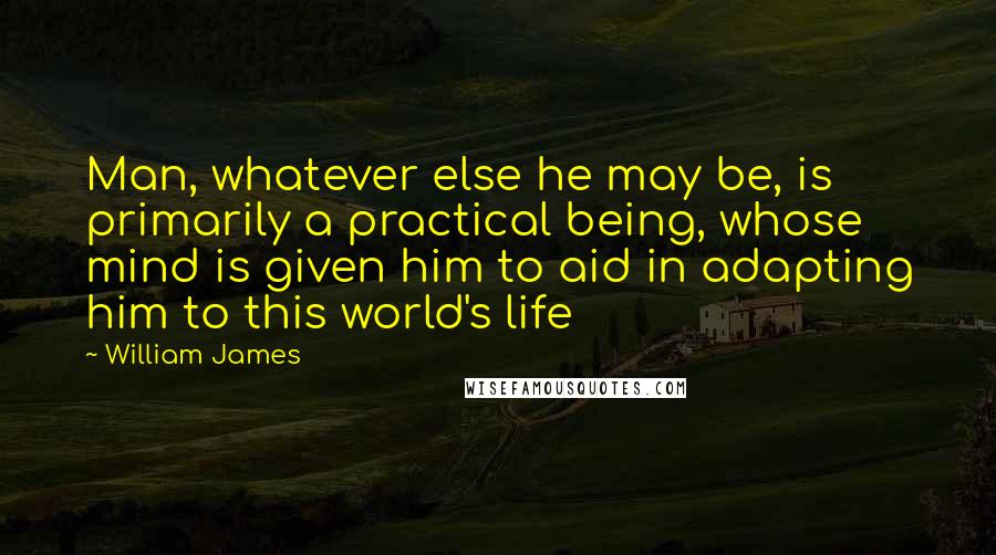William James Quotes: Man, whatever else he may be, is primarily a practical being, whose mind is given him to aid in adapting him to this world's life