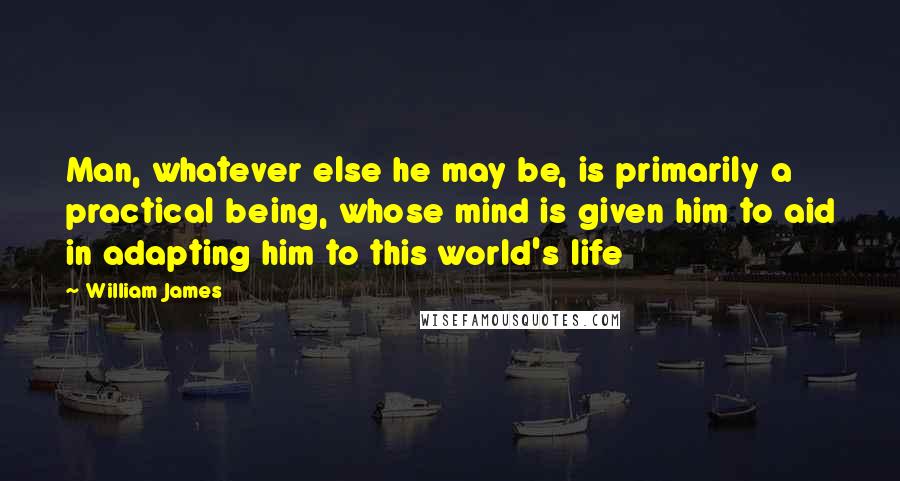 William James Quotes: Man, whatever else he may be, is primarily a practical being, whose mind is given him to aid in adapting him to this world's life