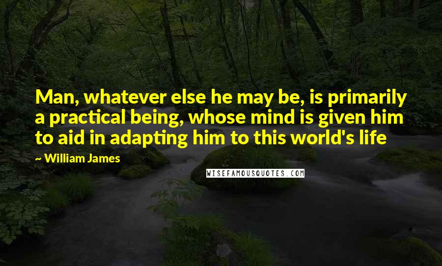 William James Quotes: Man, whatever else he may be, is primarily a practical being, whose mind is given him to aid in adapting him to this world's life