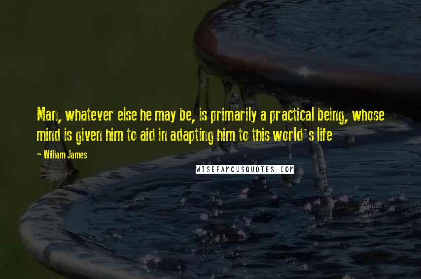 William James Quotes: Man, whatever else he may be, is primarily a practical being, whose mind is given him to aid in adapting him to this world's life