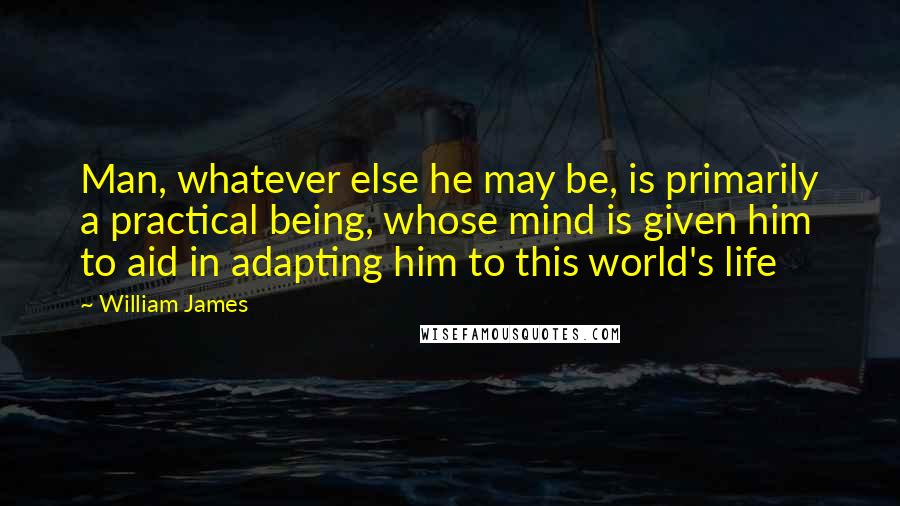 William James Quotes: Man, whatever else he may be, is primarily a practical being, whose mind is given him to aid in adapting him to this world's life