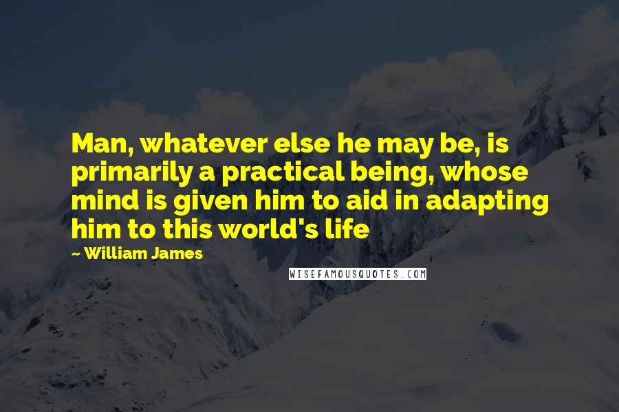 William James Quotes: Man, whatever else he may be, is primarily a practical being, whose mind is given him to aid in adapting him to this world's life