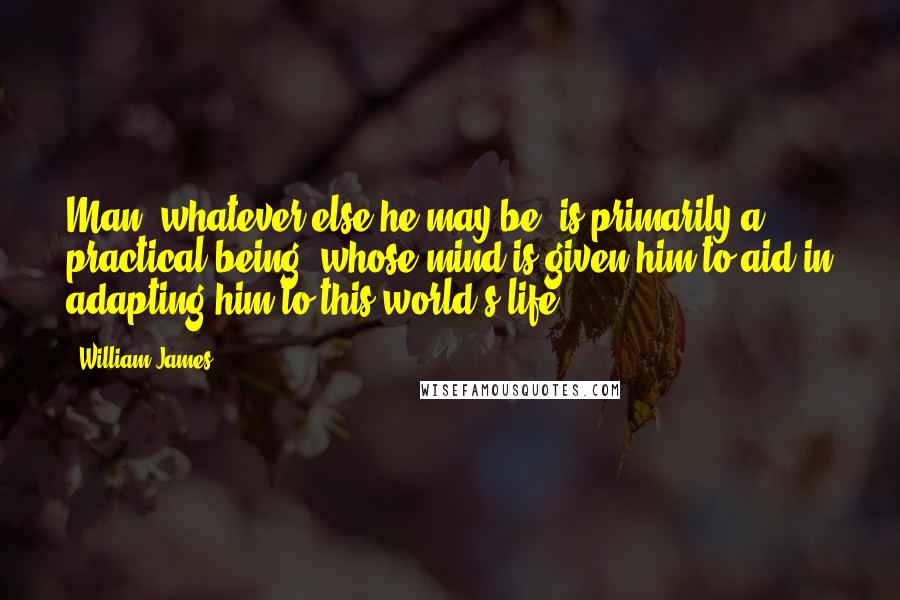 William James Quotes: Man, whatever else he may be, is primarily a practical being, whose mind is given him to aid in adapting him to this world's life