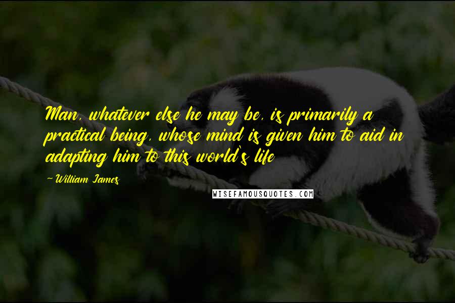 William James Quotes: Man, whatever else he may be, is primarily a practical being, whose mind is given him to aid in adapting him to this world's life