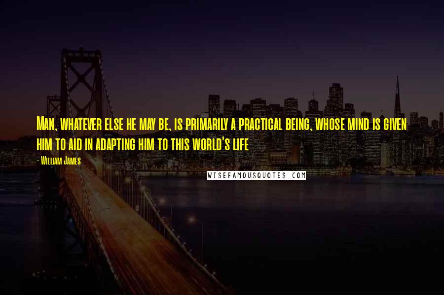 William James Quotes: Man, whatever else he may be, is primarily a practical being, whose mind is given him to aid in adapting him to this world's life