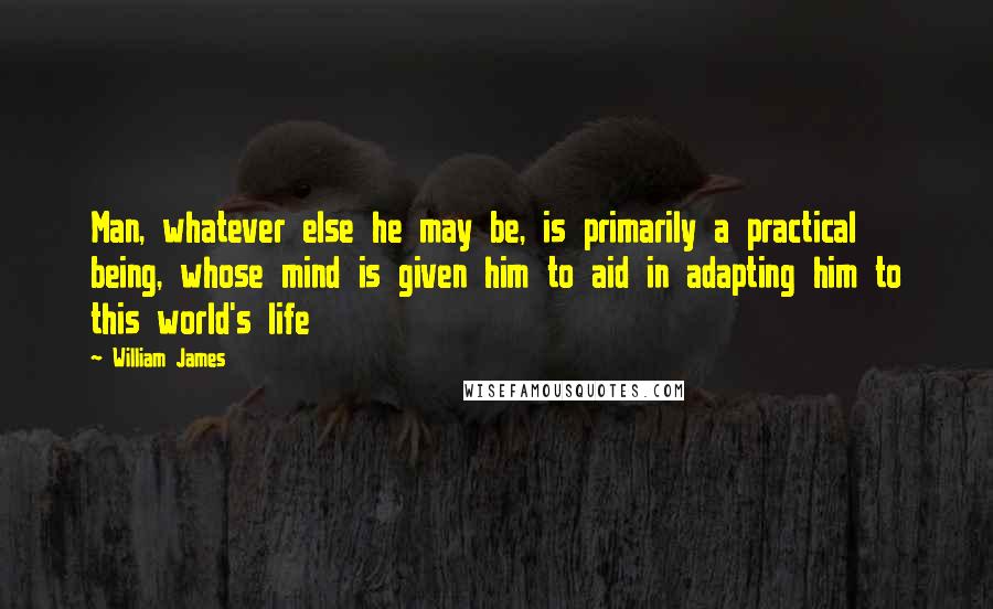 William James Quotes: Man, whatever else he may be, is primarily a practical being, whose mind is given him to aid in adapting him to this world's life