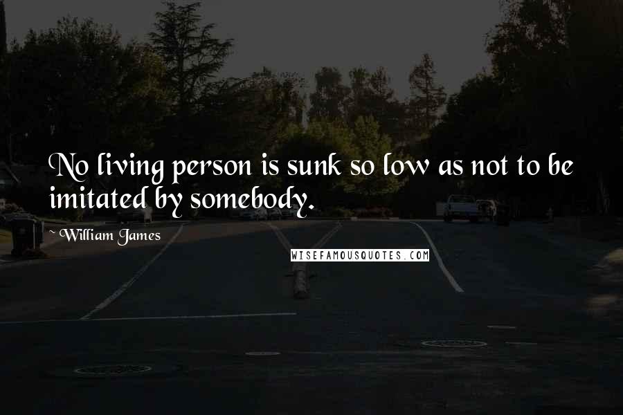 William James Quotes: No living person is sunk so low as not to be imitated by somebody.