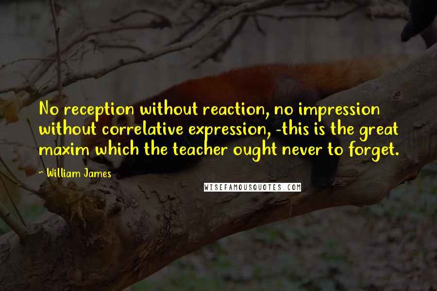 William James Quotes: No reception without reaction, no impression without correlative expression, -this is the great maxim which the teacher ought never to forget.