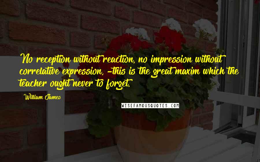 William James Quotes: No reception without reaction, no impression without correlative expression, -this is the great maxim which the teacher ought never to forget.