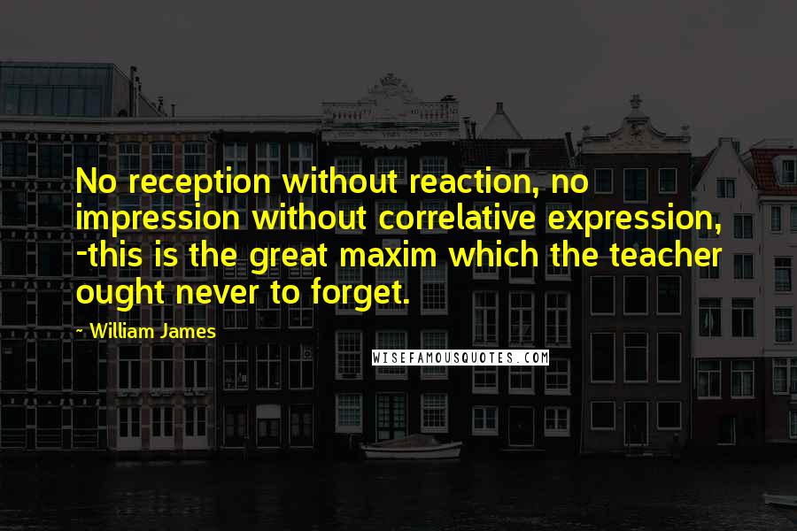 William James Quotes: No reception without reaction, no impression without correlative expression, -this is the great maxim which the teacher ought never to forget.